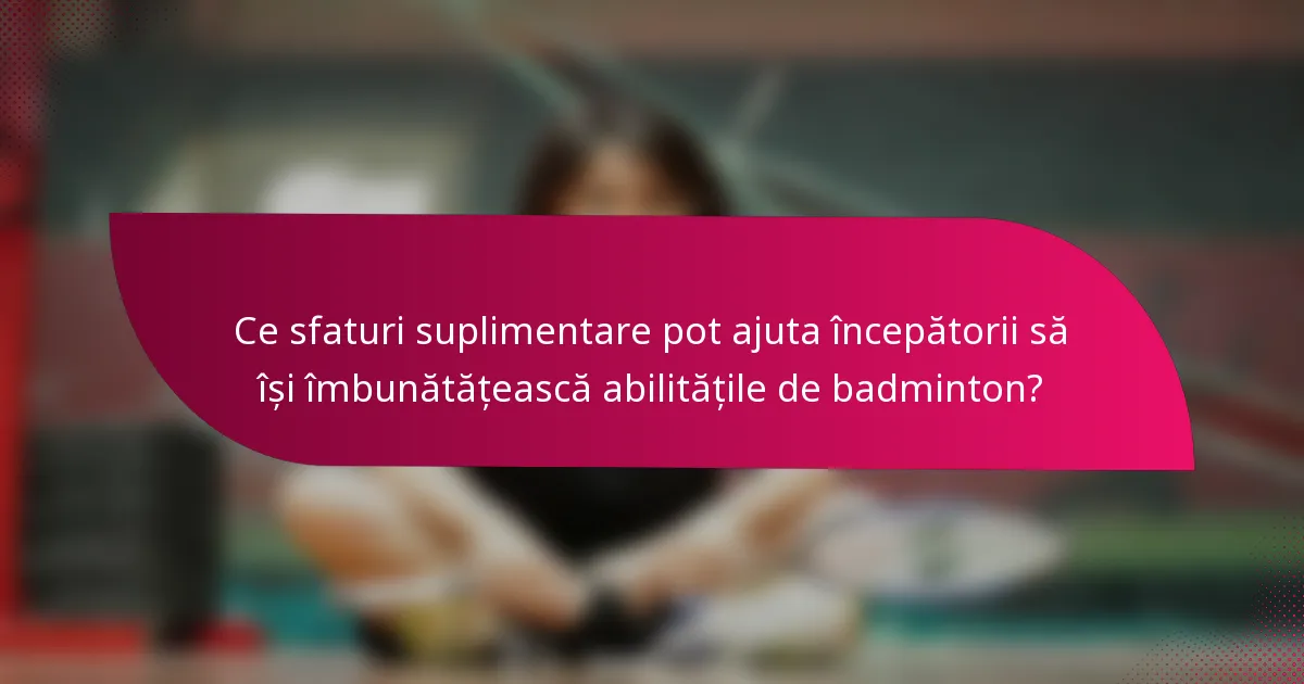 Ce sfaturi suplimentare pot ajuta începătorii să își îmbunătățească abilitățile de badminton?